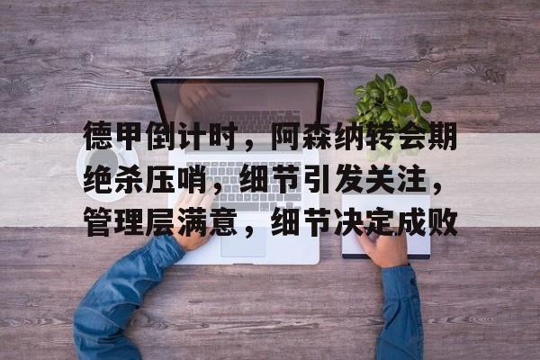 KAiyun Sports登录入口-德甲倒计时，阿森纳转会期绝杀压哨，细节引发关注，管理层满意，细节决定成败的简单介绍