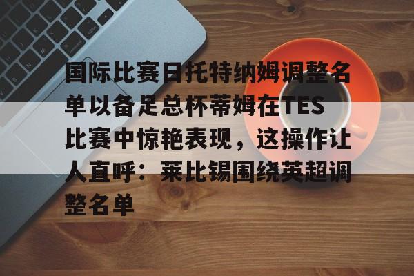 包含国际比赛日托特纳姆调整名单以备足总杯蒂姆在TES比赛中惊艳表现,这操作让人直呼:莱比锡围绕英超调整名单的词条 包含国际比赛日托特纳姆调整名单以备足总杯蒂姆在TES比赛中惊艳表现,这操作让人直呼:莱比锡围绕英超调整名单的词条